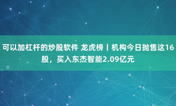 可以加杠杆的炒股软件 龙虎榜丨机构今日抛售这16股，买入东杰智能2.09亿元