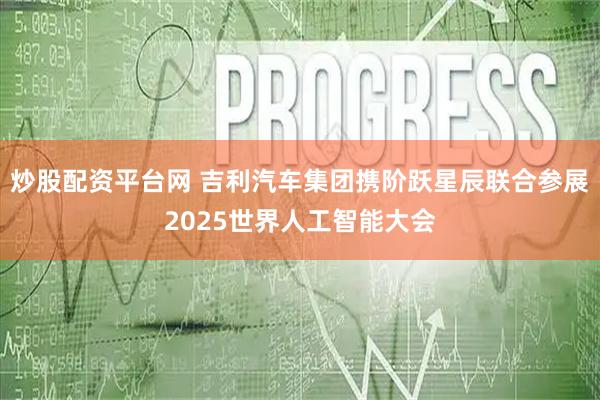 炒股配资平台网 吉利汽车集团携阶跃星辰联合参展2025世界人工智能大会