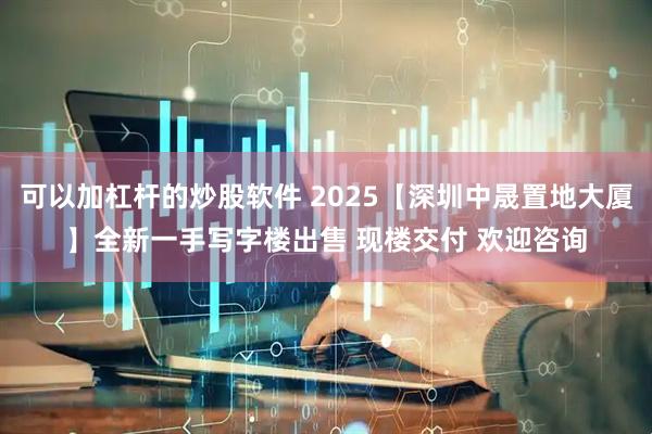 可以加杠杆的炒股软件 2025【深圳中晟置地大厦】全新一手写字楼出售 现楼交付 欢迎咨询