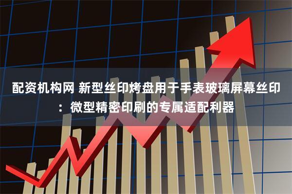 配资机构网 新型丝印烤盘用于手表玻璃屏幕丝印：微型精密印刷的专属适配利器