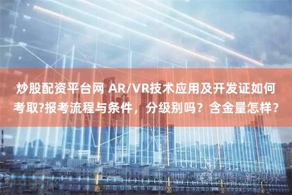 炒股配资平台网 AR/VR技术应用及开发证如何考取?报考流程与条件，分级别吗？含金量怎样？