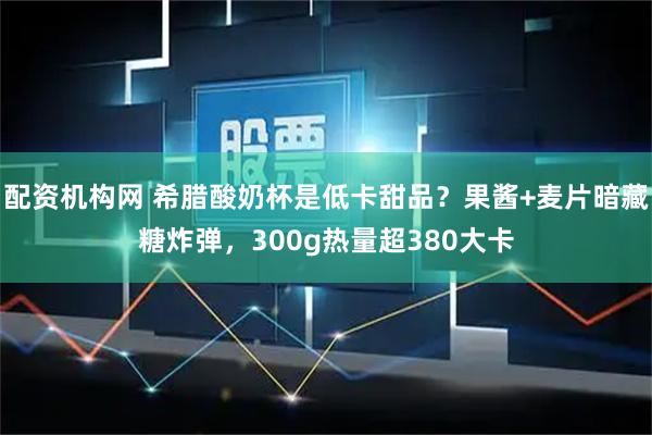配资机构网 希腊酸奶杯是低卡甜品？果酱+麦片暗藏糖炸弹，300g热量超380大卡