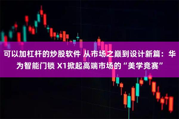 可以加杠杆的炒股软件 从市场之巅到设计新篇：华为智能门锁 X1掀起高端市场的“美学竞赛”