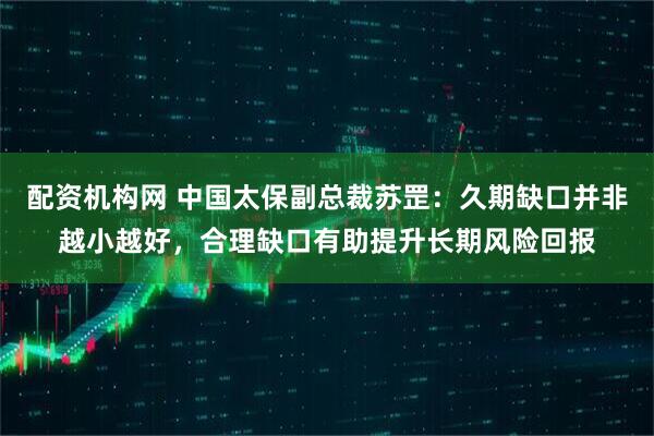 配资机构网 中国太保副总裁苏罡:久期缺口并非越小越好,合理缺口有助提升长期风险回报