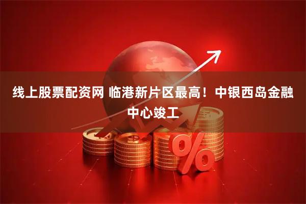 线上股票配资网 临港新片区最高！中银西岛金融中心竣工