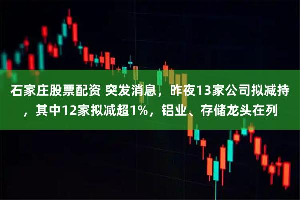 石家庄股票配资 突发消息，昨夜13家公司拟减持，其中12家拟减超1%，铝业、存储龙头在列