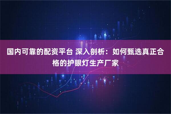 国内可靠的配资平台 深入剖析：如何甄选真正合格的护眼灯生产厂家
