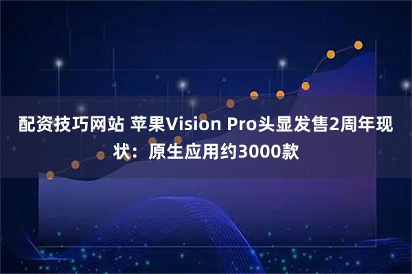 配资技巧网站 苹果Vision Pro头显发售2周年现状：原生应用约3000款