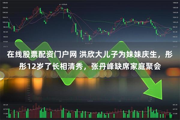 在线股票配资门户网 洪欣大儿子为妹妹庆生，彤彤12岁了长相清秀，张丹峰缺席家庭聚会