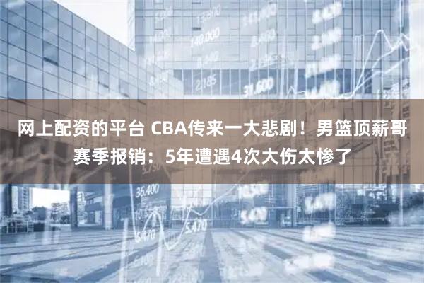 网上配资的平台 CBA传来一大悲剧！男篮顶薪哥赛季报销：5年遭遇4次大伤太惨了