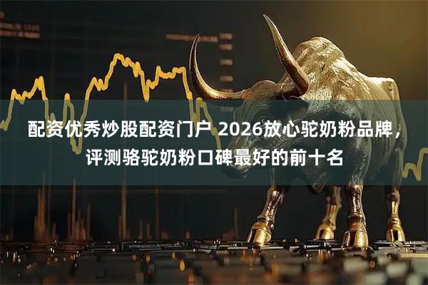 配资优秀炒股配资门户 2026放心驼奶粉品牌，评测骆驼奶粉口碑最好的前十名