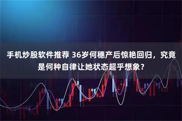 手机炒股软件推荐 36岁何穗产后惊艳回归,究竟是何种自律让她状态超乎想象?