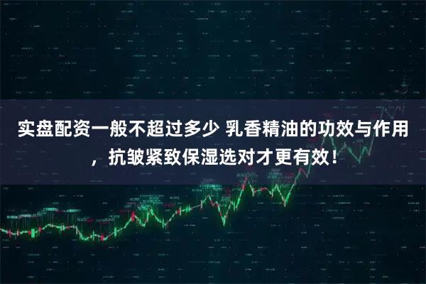 实盘配资一般不超过多少 乳香精油的功效与作用，抗皱紧致保湿选对才更有效！