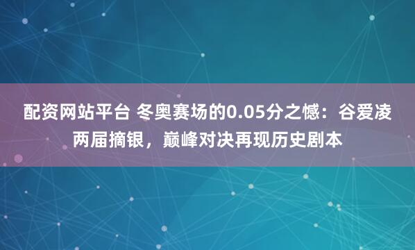 配资网站平台 冬奥赛场的0.05分之憾：谷爱凌两届摘银，巅峰对决再现历史剧本