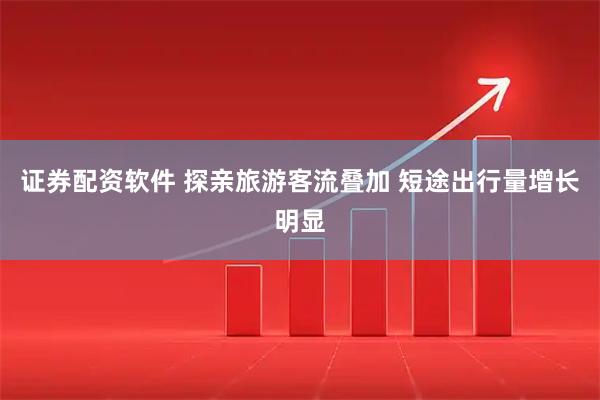 证券配资软件 探亲旅游客流叠加 短途出行量增长明显