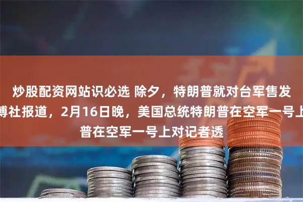 炒股配资网站识必选 除夕,特朗普就对台军售发声。据彭博社报道,2月16日晚,美国总统特朗普在空军一号上对记者透