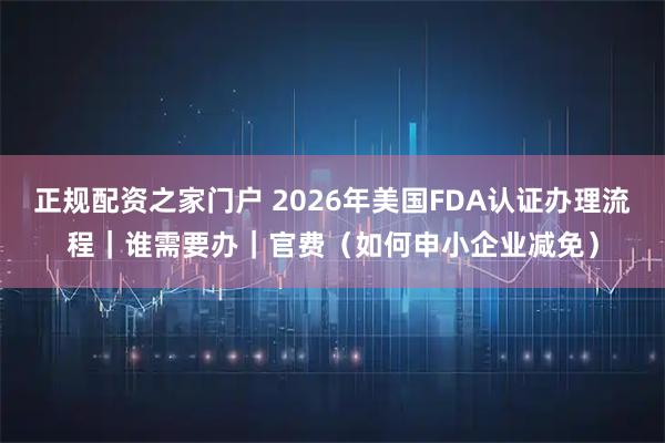 正规配资之家门户 2026年美国FDA认证办理流程|谁需要办|官费(如何申小企业减免)