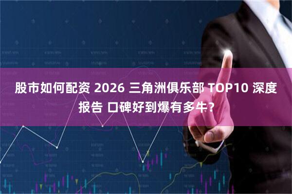 股市如何配资 2026 三角洲俱乐部 TOP10 深度报告 口碑好到爆有多牛？