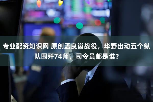 专业配资知识网 原创孟良崮战役，华野出动五个纵队围歼74师，司令员都是谁？