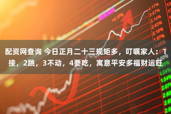 配资网查询 今日正月二十三规矩多,叮嘱家人:1接,2跳,3不动,4要吃,寓意平安多福财运旺