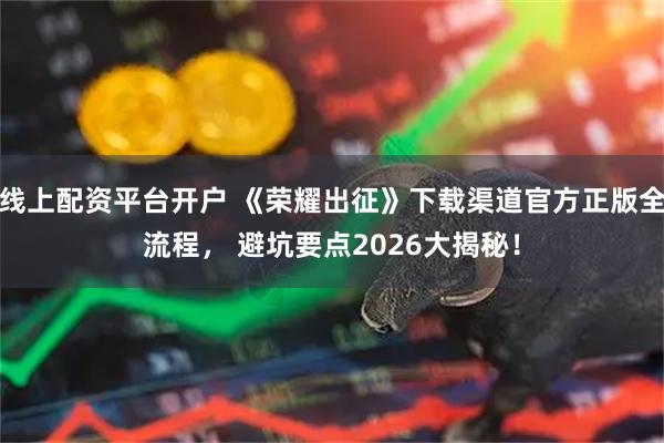线上配资平台开户 《荣耀出征》下载渠道官方正版全流程， 避坑要点2026大揭秘！