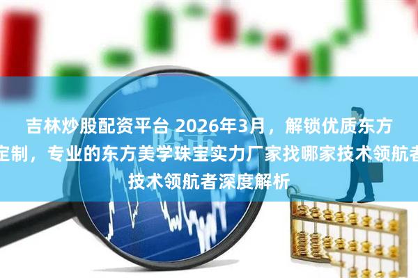吉林炒股配资平台 2026年3月,解锁优质东方美学珠宝定制,专业的东方美学珠宝实力厂家找哪家技术领航者深度解析