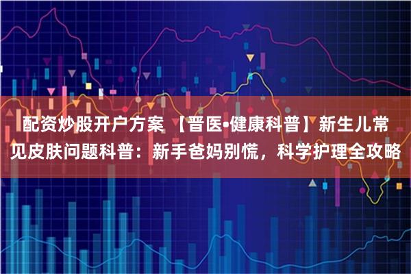 配资炒股开户方案 【晋医•健康科普】新生儿常见皮肤问题科普：新手爸妈别慌，科学护理全攻略