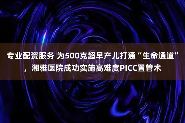 专业配资服务 为500克超早产儿打通“生命通道”，湘雅医院成功实施高难度PICC置管术
