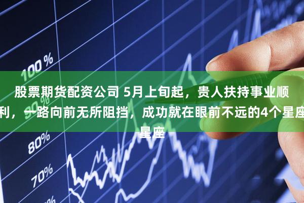 股票期货配资公司 5月上旬起，贵人扶持事业顺利，一路向前无所阻挡，成功就在眼前不远的4个星座