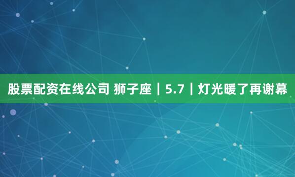 股票配资在线公司 狮子座｜5.7｜灯光暖了再谢幕