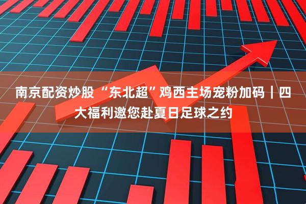 南京配资炒股 “东北超”鸡西主场宠粉加码｜四大福利邀您赴夏日足球之约